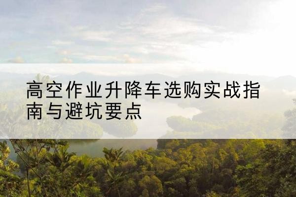仲巴升降车怎么选-高空作业升降车选购实战指南与避坑要点
