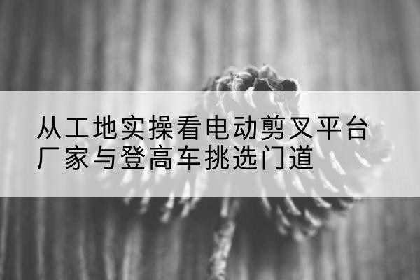 仲巴电动剪叉升降平台厂家-从工地实操看电动剪叉平台厂家与登高车挑选门道