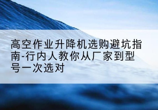 仲巴升降平台厂家-高空作业升降机选购避坑指南-行内人教你从厂家到型号一次选对