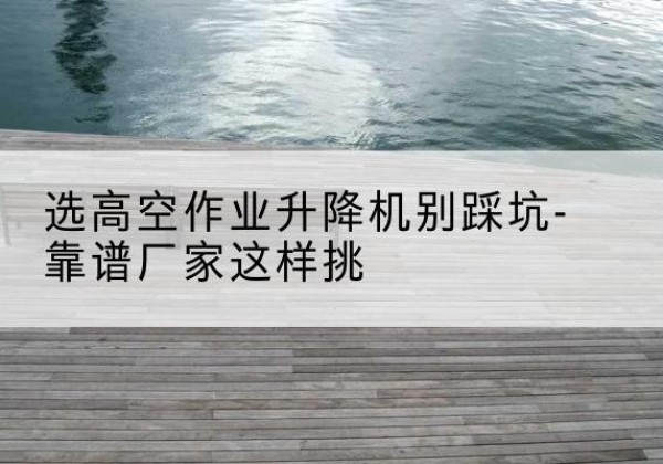 仲巴剪叉式升降机厂家-选高空作业升降机别踩坑-靠谱厂家这样挑