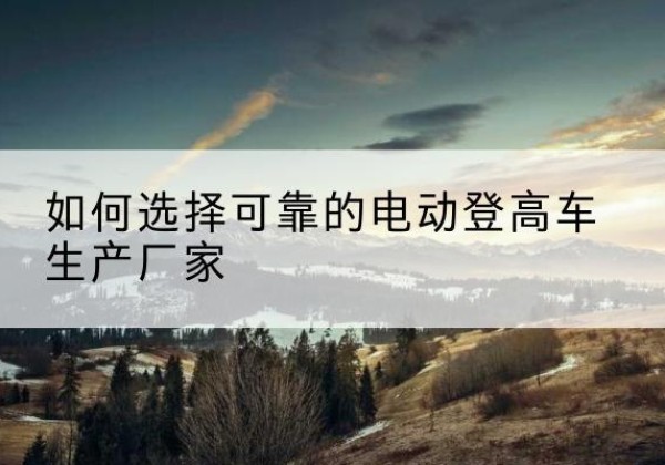 仲巴电动登高车厂家-如何选择可靠的电动登高车生产厂家