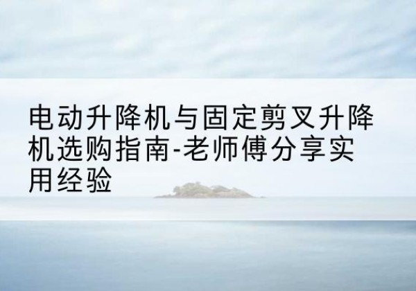 仲巴电动升降机怎么选-电动升降机与固定剪叉升降机选购指南-老师傅分享实用经验