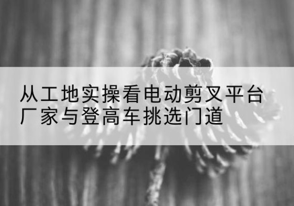 仲巴电动剪叉升降平台厂家-从工地实操看电动剪叉平台厂家与登高车挑选门道